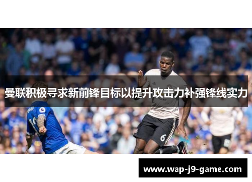 曼联积极寻求新前锋目标以提升攻击力补强锋线实力 曼联积极寻求新前锋目标以提升攻击力补强锋线实力
