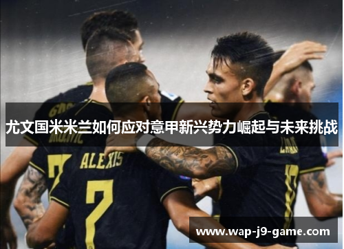 尤文国米米兰如何应对意甲新兴势力崛起与未来挑战 尤文国米米兰如何应对意甲新兴势力崛起与未来挑战