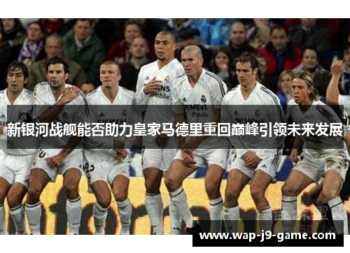 新银河战舰能否助力皇家马德里重回巅峰引领未来发展