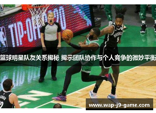 篮球明星队友关系揭秘 揭示团队协作与个人竞争的微妙平衡 篮球明星队友关系揭秘 揭示团队协作与个人竞争的微妙平衡