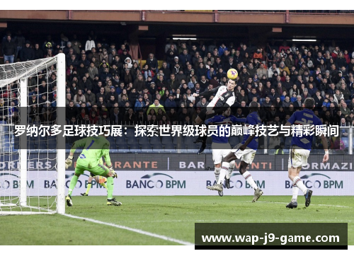 罗纳尔多足球技巧展:探索世界级球员的巅峰技艺与精彩瞬间 罗纳尔多足球技巧展:探索世界级球员的巅峰技艺与精彩瞬间