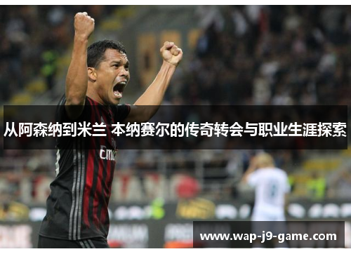 从阿森纳到米兰 本纳赛尔的传奇转会与职业生涯探索 从阿森纳到米兰 本纳赛尔的传奇转会与职业生涯探索