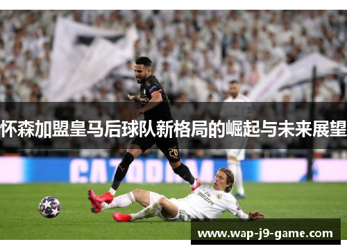 怀森加盟皇马后球队新格局的崛起与未来展望 怀森加盟皇马后球队新格局的崛起与未来展望
