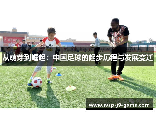 从萌芽到崛起:中国足球的起步历程与发展变迁 从萌芽到崛起:中国足球的起步历程与发展变迁