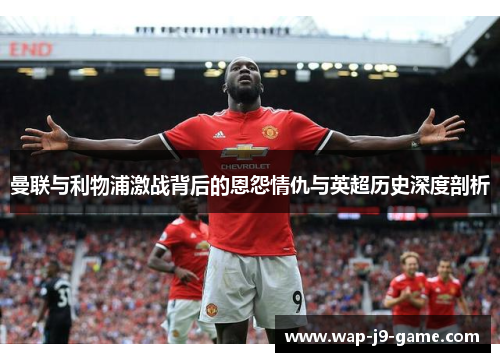 曼联与利物浦激战背后的恩怨情仇与英超历史深度剖析 曼联与利物浦激战背后的恩怨情仇与英超历史深度剖析