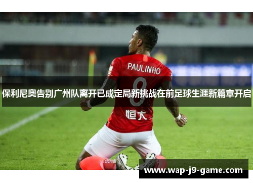 保利尼奥告别广州队离开已成定局新挑战在前足球生涯新篇章开启 保利尼奥告别广州队离开已成定局新挑战在前足球生涯新篇章开启