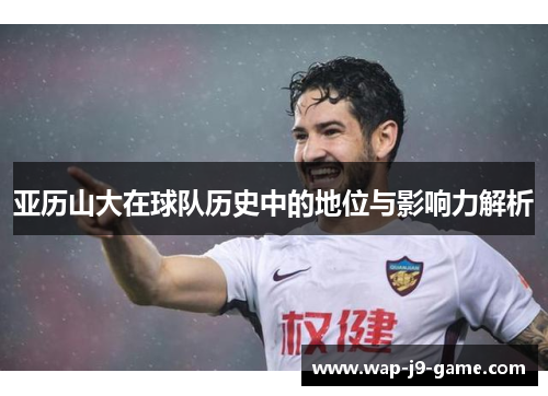 亚历山大在球队历史中的地位与影响力解析 亚历山大在球队历史中的地位与影响力解析
