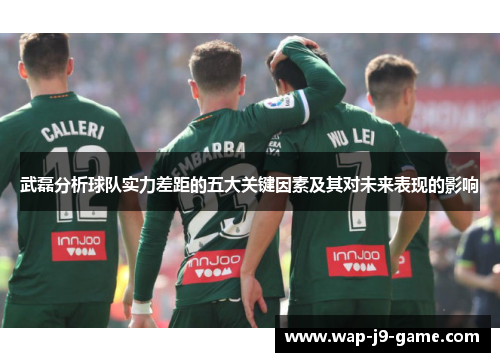 武磊分析球队实力差距的五大关键因素及其对未来表现的影响 武磊分析球队实力差距的五大关键因素及其对未来表现的影响