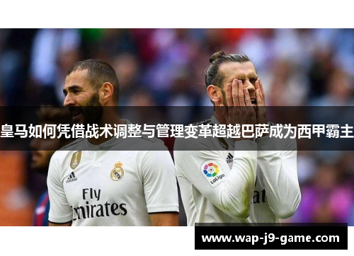 皇马如何凭借战术调整与管理变革超越巴萨成为西甲霸主 皇马如何凭借战术调整与管理变革超越巴萨成为西甲霸主