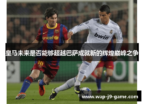 皇马未来是否能够超越巴萨成就新的辉煌巅峰之争 皇马未来是否能够超越巴萨成就新的辉煌巅峰之争