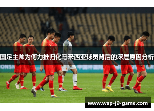 国足主帅为何力推归化马来西亚球员背后的深层原因分析 国足主帅为何力推归化马来西亚球员背后的深层原因分析