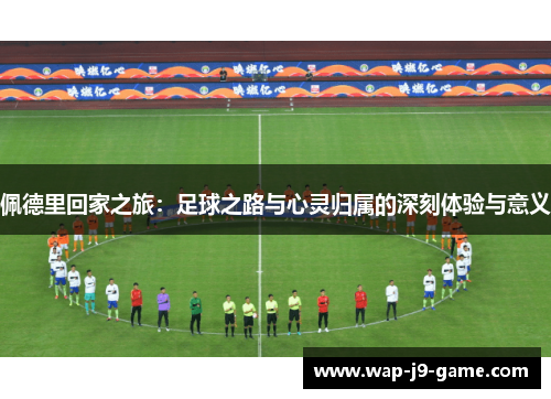 佩德里回家之旅:足球之路与心灵归属的深刻体验与意义 佩德里回家之旅:足球之路与心灵归属的深刻体验与意义