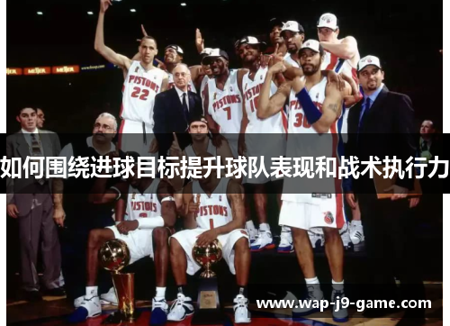 如何围绕进球目标提升球队表现和战术执行力 如何围绕进球目标提升球队表现和战术执行力