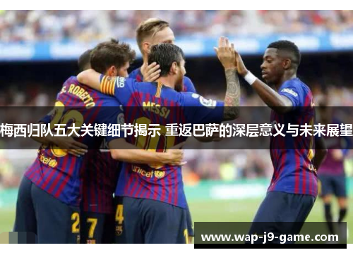 梅西归队五大关键细节揭示 重返巴萨的深层意义与未来展望 梅西归队五大关键细节揭示 重返巴萨的深层意义与未来展望