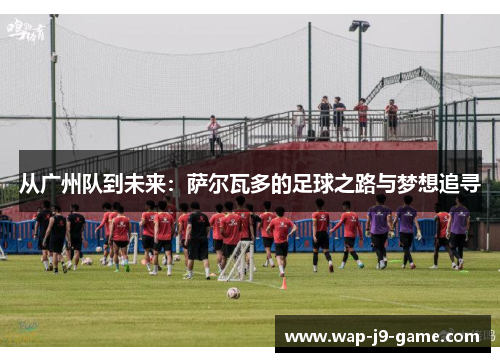 从广州队到未来:萨尔瓦多的足球之路与梦想追寻 从广州队到未来:萨尔瓦多的足球之路与梦想追寻