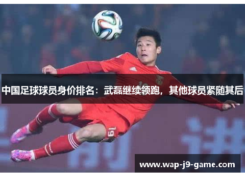 中国足球球员身价排名:武磊继续领跑,其他球员紧随其后 中国足球球员身价排名:武磊继续领跑,其他球员紧随其后