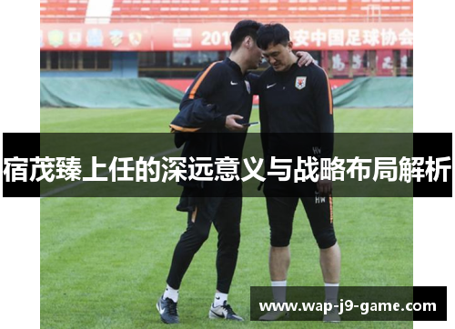 宿茂臻上任的深远意义与战略布局解析 宿茂臻上任的深远意义与战略布局解析