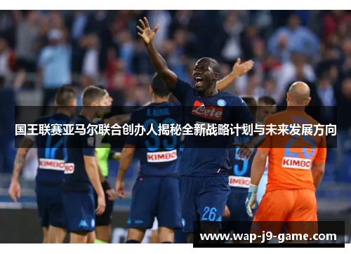 国王联赛亚马尔联合创办人揭秘全新战略计划与未来发展方向 国王联赛亚马尔联合创办人揭秘全新战略计划与未来发展方向