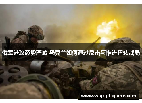 俄军进攻态势严峻 乌克兰如何通过反击与推进扭转战局 俄军进攻态势严峻 乌克兰如何通过反击与推进扭转战局
