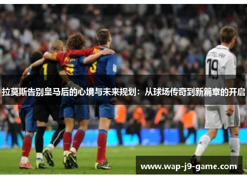 拉莫斯告别皇马后的心境与未来规划:从球场传奇到新篇章的开启 拉莫斯告别皇马后的心境与未来规划:从球场传奇到新篇章的开启