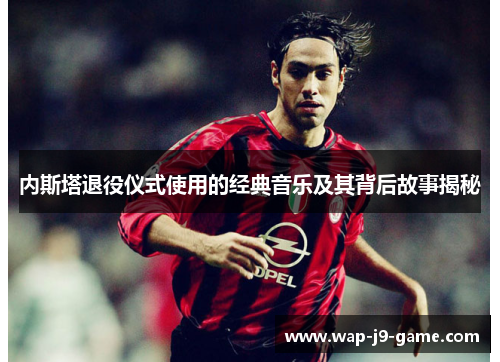 内斯塔退役仪式使用的经典音乐及其背后故事揭秘 内斯塔退役仪式使用的经典音乐及其背后故事揭秘