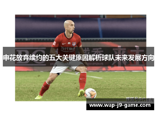 申花放弃续约的五大关键原因解析球队未来发展方向 申花放弃续约的五大关键原因解析球队未来发展方向