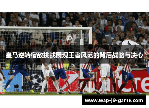 皇马逆转宿敌挑战展现王者风范的背后战略与决心 皇马逆转宿敌挑战展现王者风范的背后战略与决心