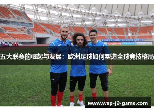 五大联赛的崛起与发展:欧洲足球如何塑造全球竞技格局 五大联赛的崛起与发展:欧洲足球如何塑造全球竞技格局
