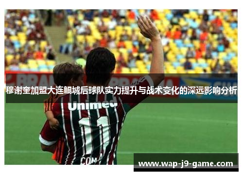 穆谢奎加盟大连鲲城后球队实力提升与战术变化的深远影响分析 穆谢奎加盟大连鲲城后球队实力提升与战术变化的深远影响分析