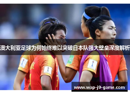 澳大利亚足球为何始终难以突破日本队强大壁垒深度解析 澳大利亚足球为何始终难以突破日本队强大壁垒深度解析