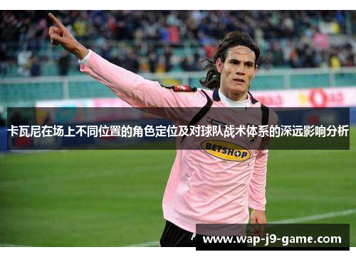 卡瓦尼在场上不同位置的角色定位及对球队战术体系的深远影响分析 卡瓦尼在场上不同位置的角色定位及对球队战术体系的深远影响分析