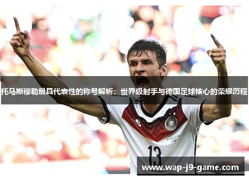 托马斯穆勒最具代表性的称号解析:世界级射手与德国足球核心的荣耀历程 托马斯穆勒最具代表性的称号解析:世界级射手与德国足球核心的荣耀历程