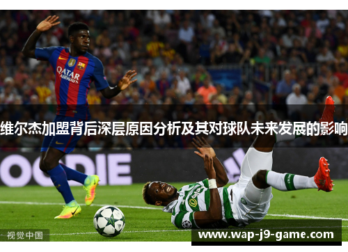 维尔杰加盟背后深层原因分析及其对球队未来发展的影响 维尔杰加盟背后深层原因分析及其对球队未来发展的影响
