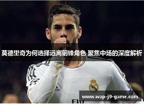 莫德里奇为何选择远离前锋角色 聚焦中场的深度解析 莫德里奇为何选择远离前锋角色 聚焦中场的深度解析