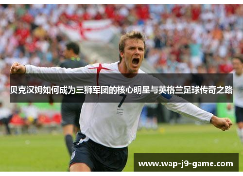 贝克汉姆如何成为三狮军团的核心明星与英格兰足球传奇之路 贝克汉姆如何成为三狮军团的核心明星与英格兰足球传奇之路