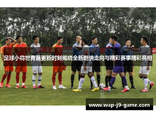 足球小将世青篇更新时刻揭晓全新剧情走向与精彩赛事精彩亮相 足球小将世青篇更新时刻揭晓全新剧情走向与精彩赛事精彩亮相