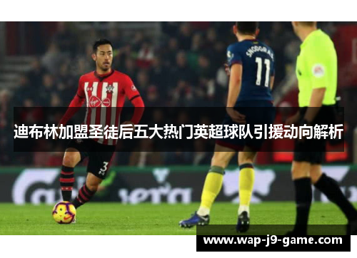 迪布林加盟圣徒后五大热门英超球队引援动向解析 迪布林加盟圣徒后五大热门英超球队引援动向解析