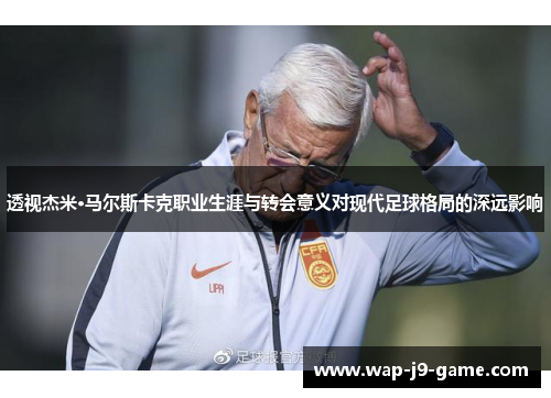 透视杰米·马尔斯卡克职业生涯与转会意义对现代足球格局的深远影响