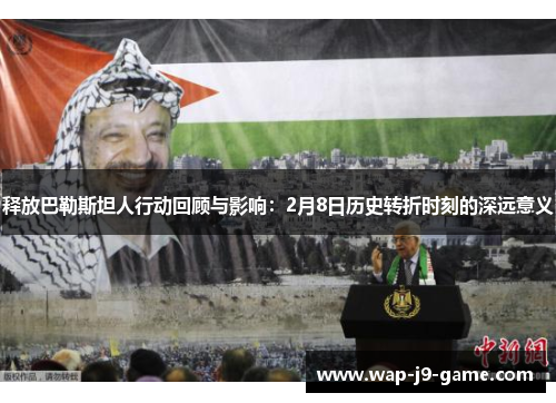 释放巴勒斯坦人行动回顾与影响:2月8日历史转折时刻的深远意义 释放巴勒斯坦人行动回顾与影响:2月8日历史转折时刻的深远意义