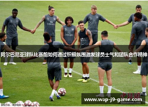 阿尔巴尼亚球队比赛前如何通过积极氛围激发球员士气和团队合作精神 阿尔巴尼亚球队比赛前如何通过积极氛围激发球员士气和团队合作精神