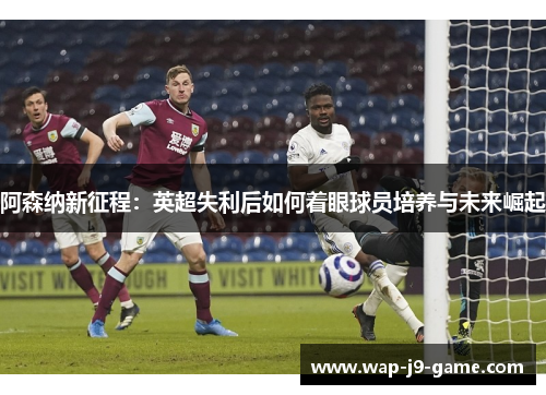 阿森纳新征程:英超失利后如何着眼球员培养与未来崛起 阿森纳新征程:英超失利后如何着眼球员培养与未来崛起