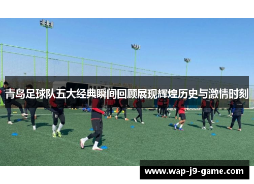青岛足球队五大经典瞬间回顾展现辉煌历史与激情时刻