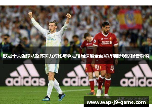 欧冠十六强球队整体实力对比与争冠格局深度全面解析前瞻观察报告解读