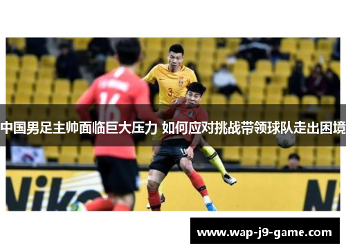 中国男足主帅面临巨大压力 如何应对挑战带领球队走出困境 中国男足主帅面临巨大压力 如何应对挑战带领球队走出困境