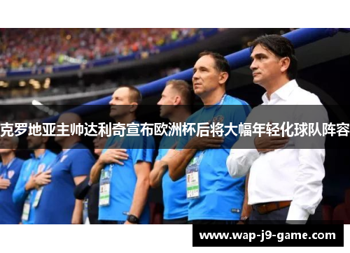 克罗地亚主帅达利奇宣布欧洲杯后将大幅年轻化球队阵容
