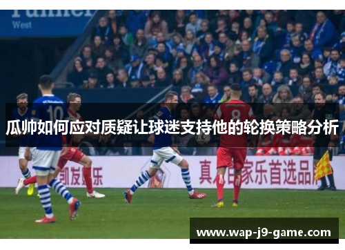 瓜帅如何应对质疑让球迷支持他的轮换策略分析 瓜帅如何应对质疑让球迷支持他的轮换策略分析